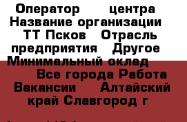 Оператор Call-центра › Название организации ­ ТТ-Псков › Отрасль предприятия ­ Другое › Минимальный оклад ­ 17 000 - Все города Работа » Вакансии   . Алтайский край,Славгород г.